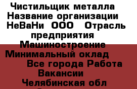 Чистильщик металла › Название организации ­ НеВаНи, ООО › Отрасль предприятия ­ Машиностроение › Минимальный оклад ­ 50 000 - Все города Работа » Вакансии   . Челябинская обл.,Снежинск г.